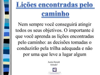 Justin Herald
Atitude!
Nem sempre você conseguirá atingir
todos os seus objetivos. O importante é
que você aprenda as lições encontradas
pelo caminho: as decisões tomadas o
conduzirão pela trilha adequada e não
por uma que leve a lugar algum
 