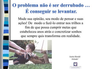 Mude sua opinião, seu modo de pensar e suas
ações! De modo a fazê-lo entrar nos trilhos a
fim de que possa cumprir metas que
estabeleceu anos atrás e concretizar sonhos
que sempre quis transforma em realidade.
Justin Herald
Atitude!
 