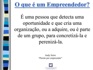 É uma pessoa que detecta uma
oportunidade e que cria uma
organização, ou a adquire, ou é parte
de um grupo, para concretizá-la e
perenizá-la.
Andy freire
“Paixão por empreender”
 
