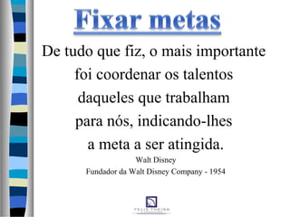 De tudo que fiz, o mais importante
foi coordenar os talentos
daqueles que trabalham
para nós, indicando-lhes
a meta a ser atingida.
Walt Disney
Fundador da Walt Disney Company - 1954
 