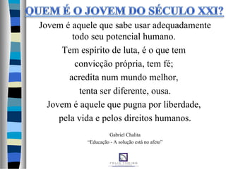Jovem é aquele que sabe usar adequadamente
todo seu potencial humano.
Tem espírito de luta, é o que tem
convicção própria, tem fé;
acredita num mundo melhor,
tenta ser diferente, ousa.
Jovem é aquele que pugna por liberdade,
pela vida e pelos direitos humanos.
Gabriel Chalita
“Educação - A solução está no afeto”
 