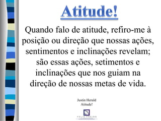 Justin Herald
Atitude!
Quando falo de atitude, refiro-me à
posição ou direção que nossas ações,
sentimentos e inclinações revelam;
são essas ações, setimentos e
inclinações que nos guiam na
direção de nossas metas de vida.
 