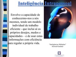 Envolve a capacidade de
conhecermo-nos a nós
mesmos, tendo um modelo
individual de trabalho
eficiente - que inclui aí os
próprios desejos, medos e
capacidades – e de usar estas
informações com eficiência
para regular a própria vida. “Inteligências Múltiplas”
Howard Gardner
 