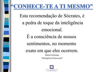 Esta recomendação de Sócrates, é
a pedra de toque da inteligência
emocional.
É a consciência de nossos
sentimentos, no momento
exato em que eles ocorrem.
Daniel Goleman
“Inteligência Emocional”
 