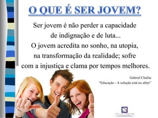Ser jovem é não perder a capacidade
de indignação e de luta...
O jovem acredita no sonho, na utopia,
na transformação da realidade; sofre
com a injustiça e clama por tempos melhores.
Gabriel Chalita
“Educação - A solução está no afeto”
 