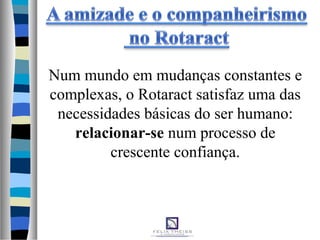 Num mundo em mudanças constantes e
complexas, o Rotaract satisfaz uma das
necessidades básicas do ser humano:
relacionar-se num processo de
crescente confiança.
 