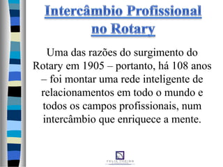 Uma das razões do surgimento do
Rotary em 1905 – portanto, há 108 anos
– foi montar uma rede inteligente de
relacionamentos em todo o mundo e
todos os campos profissionais, num
intercâmbio que enriquece a mente.
 