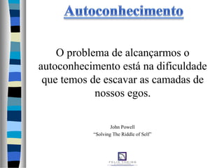 O problema de alcançarmos o
autoconhecimento está na dificuldade
que temos de escavar as camadas de
nossos egos.
John Powell
“Solving The Riddle of Self”
 