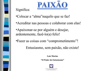Significa:
•Colocar a “alma”naquilo que se faz!
•Acreditar nas pessoas e colaborar com elas!
•Apaixonar-se por alguém e desejar,
ardentemente, fazê-lo(a) feliz!
•Fazer as coisas com “comprometimento”!
Entusiasmo, sem paixão, não existe!
Luis Marins
“O Poder do Entusiasmo”
 
