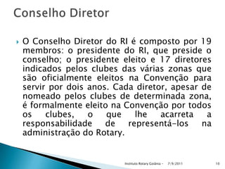  O Conselho Diretor do RI é composto por 19
membros: o presidente do RI, que preside o
conselho; o presidente eleito e 17 diretores
indicados pelos clubes das várias zonas que
são oficialmente eleitos na Convenção para
servir por dois anos. Cada diretor, apesar de
nomeado pelos clubes de determinada zona,
é formalmente eleito na Convenção por todos
os clubes, o que lhe acarreta a
responsabilidade de representá-los na
administração do Rotary.
7/9/2011Instituto Rotary Goiânia - 10
 