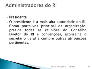  Presidente
 O presidente é a mais alta autoridade do RI.
Como porta-voz principal da organização,
preside todas as reuniões do Conselho
Diretor do RI e convenções, aconselha o
secretário geral e cumpre outras atribuições
pertinentes.
7/9/2011Instituto Rotary Goiânia - 11
 