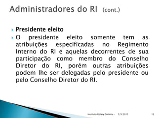  Presidente eleito
 O presidente eleito somente tem as
atribuições especificadas no Regimento
Interno do RI e aquelas decorrentes de sua
participação como membro do Conselho
Diretor do RI, porém outras atribuições
podem lhe ser delegadas pelo presidente ou
pelo Conselho Diretor do RI.
7/9/2011Instituto Rotary Goiânia - 12
 