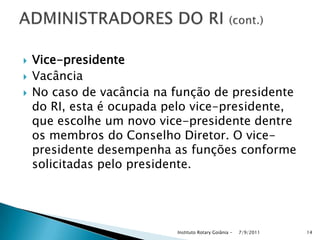  Vice-presidente
 Vacância
 No caso de vacância na função de presidente
do RI, esta é ocupada pelo vice-presidente,
que escolhe um novo vice-presidente dentre
os membros do Conselho Diretor. O vice-
presidente desempenha as funções conforme
solicitadas pelo presidente.
7/9/2011Instituto Rotary Goiânia - 14
 