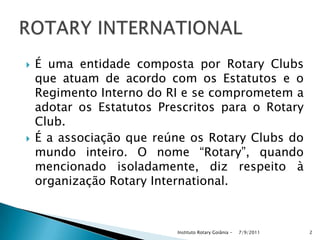  É uma entidade composta por Rotary Clubs
que atuam de acordo com os Estatutos e o
Regimento Interno do RI e se comprometem a
adotar os Estatutos Prescritos para o Rotary
Club.
 É a associação que reúne os Rotary Clubs do
mundo inteiro. O nome “Rotary”, quando
mencionado isoladamente, diz respeito à
organização Rotary International.
7/9/2011Instituto Rotary Goiânia - 2
 