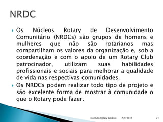  Os Núcleos Rotary de Desenvolvimento
Comunitário (NRDCs) são grupos de homens e
mulheres que não são rotarianos mas
compartilham os valores da organização e, sob a
coordenação e com o apoio de um Rotary Club
patrocinador, utilizam suas habilidades
profissionais e sociais para melhorar a qualidade
de vida nas respectivas comunidades.
 Os NRDCs podem realizar todo tipo de projeto e
são excelente forma de mostrar à comunidade o
que o Rotary pode fazer.
7/9/2011Instituto Rotary Goiânia - 21
 