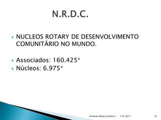  NUCLEOS ROTARY DE DESENVOLVIMENTO
COMUNITÁRIO NO MUNDO.
 Associados: 160.425*
 Núcleos: 6.975*
7/9/2011Instituto Rotary Goiânia - 22
 