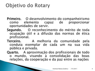 Primeiro. O desenvolvimento do companheirismo
como elemento capaz de proporcionar
oportunidades de servir.
Segundo. O reconhecimento do mérito de toda
ocupação útil e a difusão das normas de ética
profissional.
Terceiro. A melhoria da comunidade pela
conduta exemplar de cada um na sua vida
pública e privada.
Quarto. A aproximação dos profissionais de todo
o mundo, visando à consolidação das boas
relações, da cooperação e da paz entre as nações
7/9/2011Instituto Rotary Goiânia - 4
 