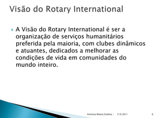  A Visão do Rotary International é ser a
organização de serviços humanitários
preferida pela maioria, com clubes dinâmicos
e atuantes, dedicados a melhorar as
condições de vida em comunidades do
mundo inteiro.
7/9/2011Instituto Rotary Goiânia - 6
 