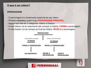 O que é um roteiro?
PERSONAGEM
- O personagem é o fundamento essencial de seu roteiro.
- Primeiro estabeleça quem é seu PERSONAGEM PRINCIPAL.
- Separe sua vida em 2 categorias: Interior e Exterior.
- A vida Interior vai do nascimento até começar a história. FORMA o personagem.
- A vida Exterior vai do começo ao final da história. REVELA o personagem.
 