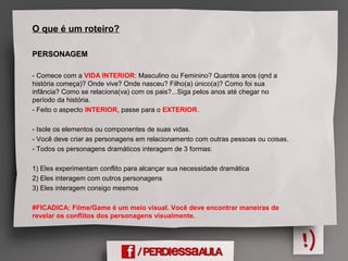 O que é um roteiro?
PERSONAGEM
- Comece com a VIDA INTERIOR: Masculino ou Feminino? Quantos anos (qnd a
história começa)? Onde vive? Onde nasceu? Filho(a) único(a)? Como foi sua
infância? Como se relaciona(va) com os pais?...Siga pelos anos até chegar no
período da história.
- Feito o aspecto INTERIOR, passe para o EXTERIOR.
- Isole os elementos ou componentes de suas vidas.
- Você deve criar as personagens em relacionamento com outras pessoas ou coisas.
- Todos os personagens dramáticos interagem de 3 formas:
1) Eles experimentam conflito para alcançar sua necessidade dramática
2) Eles interagem com outros personagens
3) Eles interagem consigo mesmos
#FICADICA: Filme/Game é um meio visual. Você deve encontrar maneiras de
revelar os conflitos dos personagens visualmente.
 