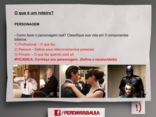 O que é um roteiro?
PERSONAGEM
- Como fazer o personagem real? Classifique sua vida em 3 componentes
básicos:
1) Profissional – O que faz
2) Pessoal – Defina seus relacionamentos pessoais
3) Privado – O que faz quando está só
#FICADICA: Conheça seu personagem. (Defina a necessidade)
 