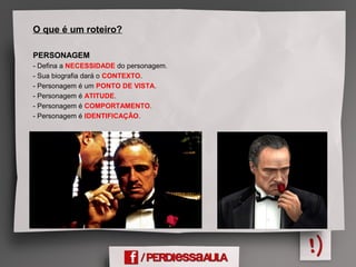 O que é um roteiro?
PERSONAGEM
- Defina a NECESSIDADE do personagem.
- Sua biografia dará o CONTEXTO.
- Personagem é um PONTO DE VISTA.
- Personagem é ATITUDE.
- Personagem é COMPORTAMENTO.
- Personagem é IDENTIFICAÇÃO.
 