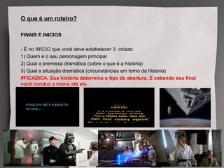 O que é um roteiro?
FINAIS E INICIOS
- É no INÍCIO que você deve estabelecer 3 coisas:
1) Quem é o seu personagem principal
2) Qual a premissa dramática (sobre o que é a história)
3) Qual a situação dramática (circunstâncias em torno da história)
#FICADICA: Sua história determina o tipo de abertura. E sabendo seu final
você conduz a trama até ele.
 