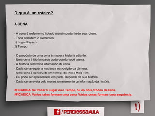 O que é um roteiro?
A CENA
- A cena é o elemento isolado mais importante do seu roteiro.
- Toda cena tem 2 elementos:
1) Lugar/Espaço
2) Tempo
- O propósito de uma cena é mover a história adiante.
- Uma cena é tão longa ou curta quanto você queira.
- A história determina o tamanho da cena.
- Cada cena requer a mudança na posição da câmera.
- Uma cena é construída em termos de Início-Meio-Fim.
- Ou pode ser apresentada em parte. Depende da sua história.
- Cada cena revela pelo menos um elemento de informação da história.
#FICADICA: Se trocar o Lugar ou o Tempo, ou os dois, trocou de cena.
#FICADICA: Vários takes formam uma cena. Várias cenas formam uma sequência.
 