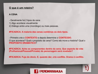 O que é um roteiro?
A CENA
- Geralmente há 2 tipos de cena
1) Algo acontece visualmente
2) Diálogo entre uma (monólogo) ou mais pessoas.
#FICADICA: A maioria das cenas combinas os dois tipos.
- Primeiro crie o CONTEXTO e depois determine o CONTEÚDO.
O que acontece? Qual o propósito da cena? Como ela move a história? Qual o
PROPÓSITO DRAMÁTICO?
#FICADICA: Ache os componentes dentro da cena. Que aspecto da vida
(Profissional/Pessoal/Privada) do personagem será revelado?
#FICADICA: Fuja do óbvio. E, quando der, crie conflito. Drama é conflito.
 