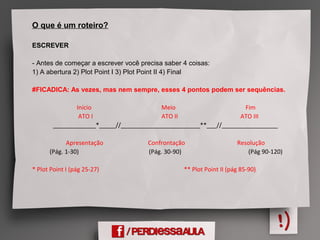 O que é um roteiro?
ESCREVER
- Antes de começar a escrever você precisa saber 4 coisas:
1) A abertura 2) Plot Point I 3) Plot Point II 4) Final
#FICADICA: As vezes, mas nem sempre, esses 4 pontos podem ser sequências.
Início Meio Fim
ATO I ATO II ATO III
_____________*_____//________________________**___//_________________
Apresentação Confrontação Resolução
(Pág. 1-30) (Pág. 30-90) (Pág 90-120)
* Plot Point I (pág 25-27) ** Plot Point II (pág 85-90)
 