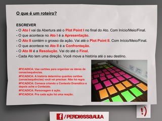O que é um roteiro?
ESCREVER
- O Ato I vai da Abertura até o Plot Point I no final do Ato. Com Início/Meio/Final.
- O que acontece no Ato I é a Apresentação.
- O Ato II contém o grosso da ação. Vai até o Plot Point II. Com Início/Meio/Final.
- O que acontece no Ato II é a Confrontação.
- O Ato III é a Resolução. Vai do até o Final.
- Cada Ato tem uma direção. Você move a história até o seu destino.
#FICADICA: Use cartões para organizar as ideias de
cenas/sequências.
#FICADICA: A história determina quantos cartões
(cenas/sequências) você vai precisar. Não há regra.
#FICADICA: Comece criando o Contexto Dramático e
depois ache o Conteúdo.
#FICADICA: Personagem é ação.
#FICADICA: Pra cada ação há uma reação.
 