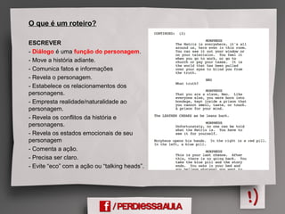 O que é um roteiro?
ESCREVER
- Diálogo é uma função do personagem.
- Move a história adiante.
- Comunica fatos e informações
- Revela o personagem.
- Estabelece os relacionamentos dos
personagens.
- Empresta realidade/naturalidade ao
personagem.
- Revela os conflitos da história e
personagens.
- Revela os estados emocionais de seu
personagem
- Comenta a ação.
- Precisa ser claro.
- Evite “eco” com a ação ou “talking heads”.
 