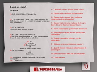 O que é um roteiro?
ESCREVER
(1) EXT. DESERTO DO ARIZONA - DIA
(2) O sol forte queima a terra. Tudo é plano, barrento. Na
distância, uma nuvem de poeira é levantada por um jipe que
cruza a paisagem.
(3) EM MOVIMENTO
O jipe corre entre arbustos e cactus.
(4) INT. JIPE – ENQUADRANDO JOE
(5) Joe dirige negligentemente. JILL, uma garota atraente
de uns 20 anos, está sentada ao lado dele.
(6) JILL
(7) (gritando)
(8) É muito longe?
JOE
Umas duas horas. Você tá bem?
(9) Ela sorri cansada.
JILL
Eu consigo.
(10) Subitamente, o motor ENGASGA. Eles se olham
preocupados.
(11) CORTA PARA:
1 – Cabeçalho, onde e quando ocorre a cena.
2 – Espaço duplo. Descreva o que acontece.
3 – Espaço duplo. Quando tiver, explique a
mudança da câmera (sugestão).
4 – Espaço duplo. Há uma mudança de fora pra
dentro do carro. Estamos focalizando Joe.
5 – Novos personagens aparecem em maiúsculas.
6 – Personagem que fala vem em maiúsculas e
centralizado.
7 – Quando necessário, indique o tom do
personagem.
8 – Diálogos sempre centralizados, espaço 1.
9 – Quando houver, indique as ações/reações do
personagem.
10- Efeitos sonoros e trilha são em maiúsculas.
11- O final da cena.
 