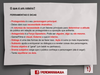 O que é um roteiro?
FERRAMENTAS E DICAS
- Protagonista é o seu personagem principal.
- Deixe claro sua necessidade dramática.
- A natureza da necessidade é um fatores principais para determinar a atitude
do público em relação ao protagonista e a oposição que enfrenta.
- Antagonista é a Força Opositora. Pode ser alguém, algo ou ele mesmo.
- Game/Filme é visual. Externe o que é interno.
- Diálogo é uma das formas de se fazer isso. Ação é outra (e mais impactante).
- Subtexto ajuda a enriquecer os diálogos e a revelar coisas dos personagens.
- Drama objetivo é “geral” (um bebê no penhasco).
- Drama subjetivo exige que o público conheça o personagem (ela é cega!)
- Tente equilibrar os dois.
 
