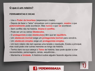 O que é um roteiro?
FERRAMENTAS E DICAS
- Use o Poder da Incerteza (esperança x medo).
- Depois de fazer o “leitor” simpatizar com o personagem, mostre o que
potencialmente pode acontecer. Mas nunca o que vai acontecer.
- Sem conflito não há história. Drama é conflito.
- Pode ser um ou vários Obstáculos.
- O protagonista e o(s) obstáculo(s) têm que ter equilíbrio.
- Um obstáculo incrível exige um protagonista incrível para vencê-lo.
- Um obstáculo simples exige um protagonista simples.
- Um bom roteiro não tem apenas uma tensão x resolução. Existe a principal,
mas você pode criar outras menores ao longo da história.
- Tenha claro na sua cabeça o Tema da história. Isso pode ajudar a criar
necessidades, personagens, cenas, sequências...
- Mantenha a Unidade. A história é sobre alguém fazendo alguma coisa.
 