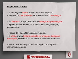 O que é um roteiro?
- Numa peça de teatro, a ação acontece no palco.
- E ocorre na LINGUAGEM da ação dramática: os diálogos.
- Na literatura, a ação acontece na cabeça dos personagens.
- E pode ocorrer através de eventos passados, diálogos,
pensamentos.
- Roteiro de Filmes/Games são diferentes.
- O roteiro é uma história contada em imagens, diálogos e
descrições, localizada no contexto da estrutura dramática.
- Estrutura (structura) = construir / organizar e agrupar
elementos diferentes
 