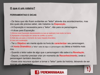 O que é um roteiro?
FERRAMENTAS E DICAS
- Os fatos que não ficam evidentes ao “leitor” através dos acontecimentos, mas
dos quais ele precisa saber, são tratados na Exposição.
- A Exposição é necessária para o “leitor”, não para os personagens.
- 4 dicas para Exposição:
1) Elimine toda Exposição desnecessária ou que se explicará mais tarde na trama
2) Apresente a Exposição em cenas de conflito ou humor.
3) Adie seu uso para o momento de maior impacto dramático.
4) Use com moderação.
- Ter o Objetivo em mente ajuda na hora de caracterizar seu personagem.
- A Ironia Dramática (o “leitor” sabe de algo e o personagem não) deixa a história mais
rica.
- Quando o leitor sabe de algo que o personagem não sabe é a Revelação.
- Depois, o escritor precisar criar um momento de Reconhecimento, onde o
personagem também descobre.
- Esses dois recursos ajudam a tornar o “leitor” parte da história, deixando de ser
apenas um espectador.
 