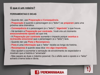 O que é um roteiro?
FERRAMENTAS E DICAS
- Quando der, use Preparação e Consequência.
- Preparação é quando o personagem (e o “leitor”) se preparam para uma
próxima cena dramática.
- Consequência é o personagem (e o “leitor”) “digerindo” o que houve.
- Há também a Preparação por contraste. Você cria um momento
emocionalmente oposto ao que virá.
- A Preparação por contraste aumenta o impacto porque acentua a
reviravolta emocional que o personagem (e o “leitor”) terá.
- Quando der use Pista e Recompensa.
- Pista é uma informação que o “leitor” recebe ao longo da história.
- Recompensa é quando essa dica vira algo importante.
- Elas ajudam a aumentar a sensação de envolvimento do espectador e
mostram que a história é “amarrada”.
- Mas separe as duas o máximo possível. Ou o efeito será o oposto e o “leitor”
achará a trama boba e óbvia.
 