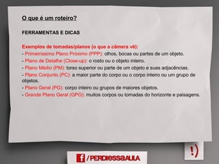 O que é um roteiro?
FERRAMENTAS E DICAS
Exemplos de tomadas/planos (o que a câmera vê):
- Primeiríssimo Plano Próximo (PPP): olhos, bocas ou partes de um objeto.
- Plano de Detalhe (Close-up): o rosto ou o objeto inteiro.
- Plano Médio (PM): torso superior ou parte de um objeto e suas adjacências.
- Plano Conjunto (PC): a maior parte do corpo ou o corpo inteiro ou um grupo de
objetos.
- Plano Geral (PG): corpo inteiro ou grupos de maiores objetos.
- Grande Plano Geral (GPG): muitos corpos ou tomadas do horizonte e paisagens.
 