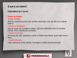 O que é um roteiro?
FERRAMENTAS E DICAS
Estilos de Edição:
-Edição Paralela
Quando colocamos juntos dois eventos separados, mas que têm uma relação
entre si
- Edição de Montagem
Aqui as cenas são cortadas e unidas, utilizando diferentes tipos de tomadas
(closes, PM) e seqüências ou fusões.
- Edição Continuada
As trocas são sutis, ajudando a contar a história sem distrair quem está vendo o
filme.
- Edição Dinâmica
-Usa e abusa de cortes rápidos, montagem e efeitos de pós-produção.
 