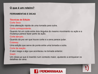 O que é um roteiro?
FERRAMENTAS E DICAS
Técnicas de Edição
Corte Seco
Uma alteração rápida de uma tomada para outra.
Corte correspondente.
Quando há um corte entre dois ângulos do mesmo movimento ou ação e a
mudança parece fazer parte da ação.
Corte abrupto.
Quando dá pra ver que houve corte e a cena parece pular.
Cutaway.
Uma edição que serve de ponte entre uma tomada e outra.
Corte de reação.
O ator reage a algo que aconteceu na tomada anterior.
Insert.
Um close-up que é inserido num contexto maior, ajudando a enriquecer os
detalhes da cena.
 