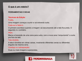 O que é um roteiro?
FERRAMENTAS E DICAS
Técnicas de Edição
Fusão.
Uma imagem começa a sumir e vai entrando outra.
Fade-out e fade-in.
O primeiro acontece quando a imagem vai escurecendo até a tela fica preta. O
segundo é o contrário.
Wipe.
Marca a transição de uma cena para outra, com a nova cena “empurrando” a outra
pra fora da tela.
Tela dividida.
A tela é dividida em várias caixas, mostrando diferentes cenas ou diferentes
ângulos da mesma cena.
Overlays ou sobreposição.
Duas ou mais imagens superpostas.
 