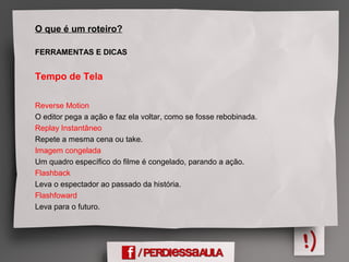 O que é um roteiro?
FERRAMENTAS E DICAS
Tempo de Tela
Reverse Motion
O editor pega a ação e faz ela voltar, como se fosse rebobinada.
Replay Instantâneo
Repete a mesma cena ou take.
Imagem congelada
Um quadro específico do filme é congelado, parando a ação.
Flashback
Leva o espectador ao passado da história.
Flashfoward
Leva para o futuro.
 