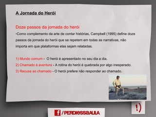 A Jornada do Herói
Doze passos da jornada do herói
-Como complemento da arte de contar histórias, Campbell (1995) define doze
passos da jornada do herói que se repetem em todas as narrativas, não
importa em que plataformas elas sejam relatadas.
1) Mundo comum - O herói é apresentado no seu dia a dia.
2) Chamado à aventura - A rotina do herói é quebrada por algo inesperado.
3) Recusa ao chamado - O herói prefere não responder ao chamado.
 