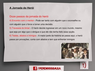 A Jornada do Herói
Doze passos da jornada do herói
4) Encontro com o mentor - Pode ser tanto com alguém que o aconselhe ou
com alguém que o force a tomar uma decisão.
5) Travessia do limiar - O herói decide ingressar em um novo mundo, mesmo
que seja por algo que o obrigue e que ele não tenha feito essa opção.
6) Testes, aliados e inimigos - A maior parte da história se passa aqui, o herói
passa por provações, conta com aliados e tem que enfrentar inimigos
 