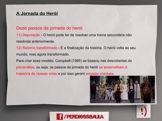A Jornada do Herói
Doze passos da jornada do herói
11) Depuração - O herói pode ter de resolver uma trama secundária não
resolvida anteriormente.
12) Retorno transformado - É a finalização da história. O herói volta ao seu
mundo, mas agora transformado.
Para criar esse modelo, Campbell (1995) se baseou nas descobertas da
psicanálise, ou seja, os passos da jornada do herói se assemelham à
trajetória de nossas vidas e por isso geram empatia imediata.
 