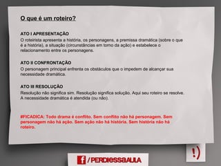 O que é um roteiro?
ATO I APRESENTAÇÃO
O roteirista apresenta a história, os personagens, a premissa dramática (sobre o que
é a história), a situação (circunstâncias em torno da ação) e estabelece o
relacionamento entre os personagens.
ATO II CONFRONTAÇÃO
O personagem principal enfrenta os obstáculos que o impedem de alcançar sua
necessidade dramática.
ATO III RESOLUÇÃO
Resolução não significa sim. Resolução significa solução. Aqui seu roteiro se resolve.
A necessidade dramática é atendida (ou não).
#FICADICA: Todo drama é conflito. Sem conflito não há personagem. Sem
personagem não há ação. Sem ação não há história. Sem história não há
roteiro.
 