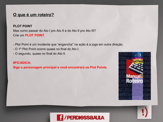 O que é um roteiro?
PLOT POINT
Mas como passar do Ato I pro Ato II e do Ato II pro Ato III?
Crie um PLOT POINT.
- Plot Point é um incidente que “engancha” na ação é a joga em outra direção.
- O 1º Plot Point ocorre quase no final do Ato I.
- O segundo, quase no final do Ato II.
#FICADICA:
Siga o personagem principal e você encontrará os Plot Points.
 