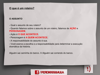 O que é um roteiro?
O ASSUNTO
- Qual o assunto de seu roteiro?
- Quando falamos sobre o assunto de um roteiro, falamos de AÇÃO e
PERSONAGEM.
- Ação é O QUE ACONTECE.
- Personagem é A QUEM ACONTECE.
- A responsabilidade do assunto é sua.
- Você exerce a escolha e a responsabilidade para determinar a execução
dramática da história.
Alguém sai caminha do banco. X Alguém sai correndo do banco.
 