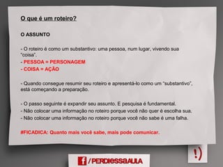 O que é um roteiro?
O ASSUNTO
- O roteiro é como um substantivo: uma pessoa, num lugar, vivendo sua
“coisa”.
- PESSOA = PERSONAGEM
- COISA = AÇÃO
- Quando consegue resumir seu roteiro e apresentá-lo como um “substantivo”,
está começando a preparação.
- O passo seguinte é expandir seu assunto. E pesquisa é fundamental.
- Não colocar uma informação no roteiro porque você não quer é escolha sua.
- Não colocar uma informação no roteiro porque você não sabe é uma falha.
#FICADICA: Quanto mais você sabe, mais pode comunicar.
 